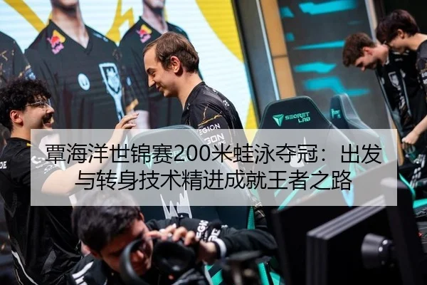 覃海洋世锦赛200米蛙泳夺冠：出发与转身技术精进成就王者之路