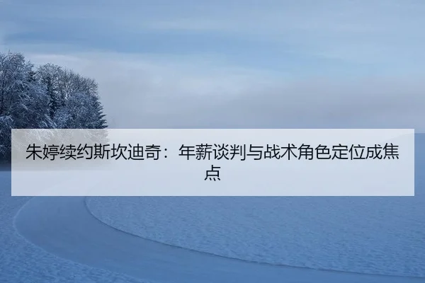 朱婷续约斯坎迪奇：年薪谈判与战术角色定位成焦点