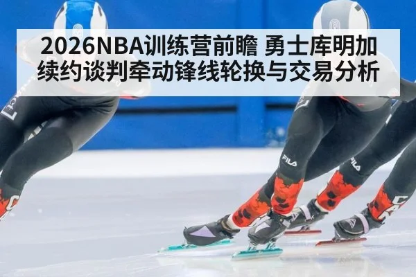 2026NBA训练营前瞻 勇士库明加续约谈判牵动锋线轮换与交易分析